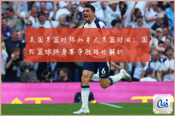 美国男篮对阵加拿大男篮时间：国际篮球热身赛争胜路径解析