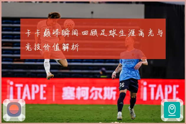 卡卡巅峰瞬间回顾足球生涯高光与竞技价值解析