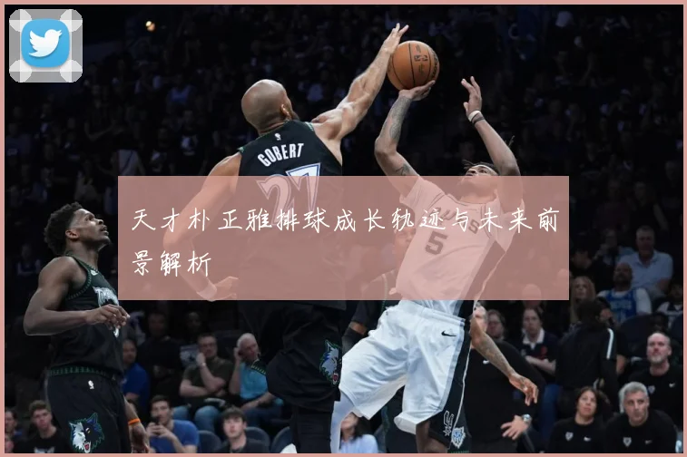 天才朴正雅排球成长轨迹与未来前景解析